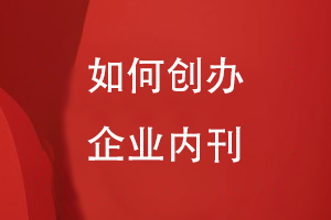 如何創(chuàng)辦企業(yè)內(nèi)刊